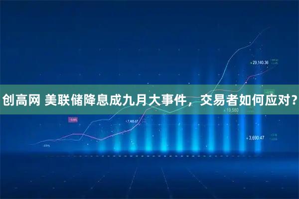 创高网 美联储降息成九月大事件，交易者如何应对？