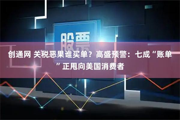 创通网 关税恶果谁买单？高盛预警：七成“账单”正甩向美国消费者