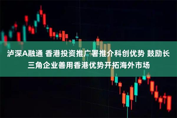 泸深A融通 香港投资推广署推介科创优势 鼓励长三角企业善用香港优势开拓海外市场