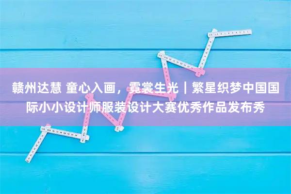 赣州达慧 童心入画,霓裳生光|繁星织梦中国国际小小设计师服装设计大赛优秀作品发布秀