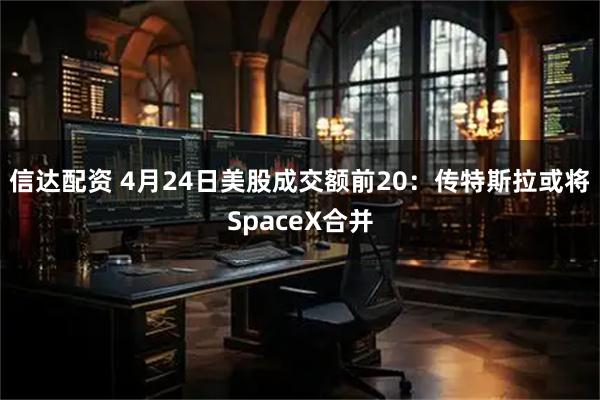 信达配资 4月24日美股成交额前20：传特斯拉或将SpaceX合并