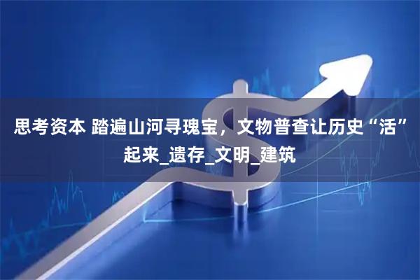 思考资本 踏遍山河寻瑰宝，文物普查让历史“活”起来_遗存_文明_建筑