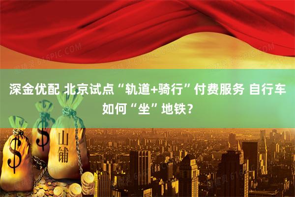 深金优配 北京试点“轨道+骑行”付费服务 自行车如何“坐”地铁？