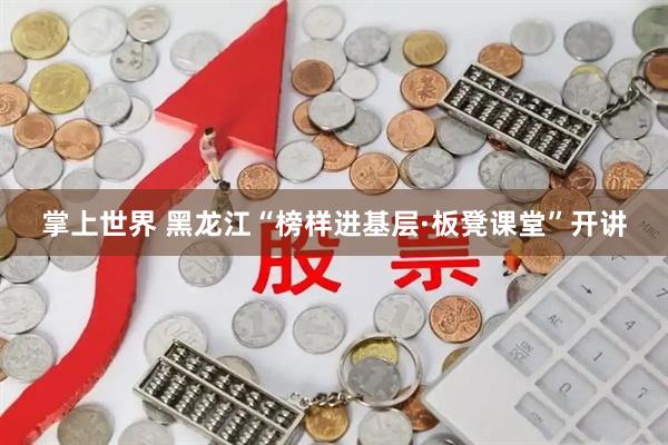 掌上世界 黑龙江“榜样进基层·板凳课堂”开讲