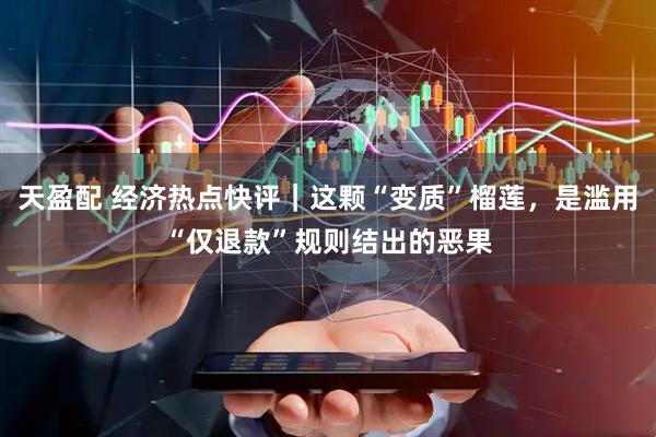 天盈配 经济热点快评｜这颗“变质”榴莲，是滥用“仅退款”规则结出的恶果