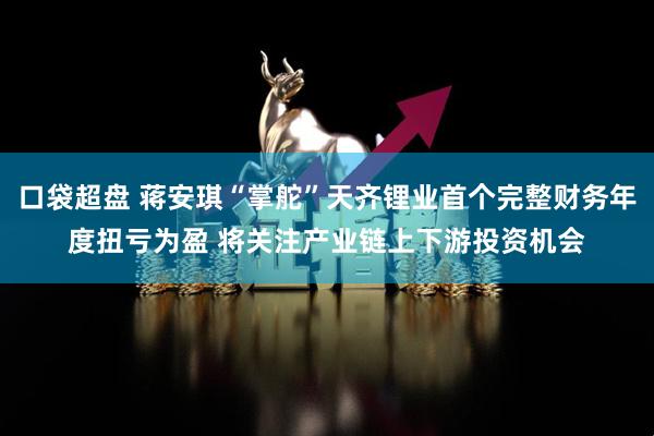 口袋超盘 蒋安琪“掌舵”天齐锂业首个完整财务年度扭亏为盈 将关注产业链上下游投资机会