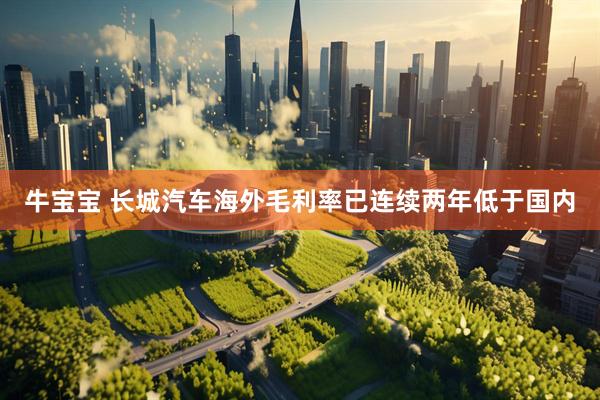 牛宝宝 长城汽车海外毛利率已连续两年低于国内