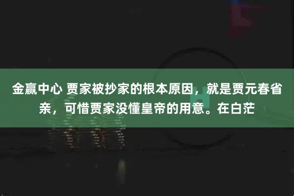 金赢中心 贾家被抄家的根本原因，就是贾元春省亲，可惜贾家没懂皇帝的用意。在白茫