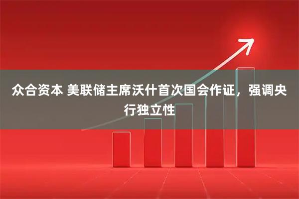 众合资本 美联储主席沃什首次国会作证，强调央行独立性