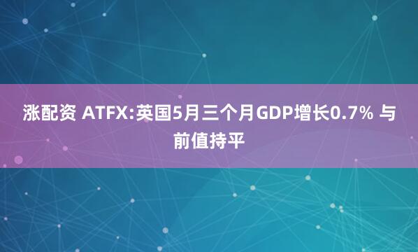 涨配资 ATFX:英国5月三个月GDP增长0.7% 与前值持平